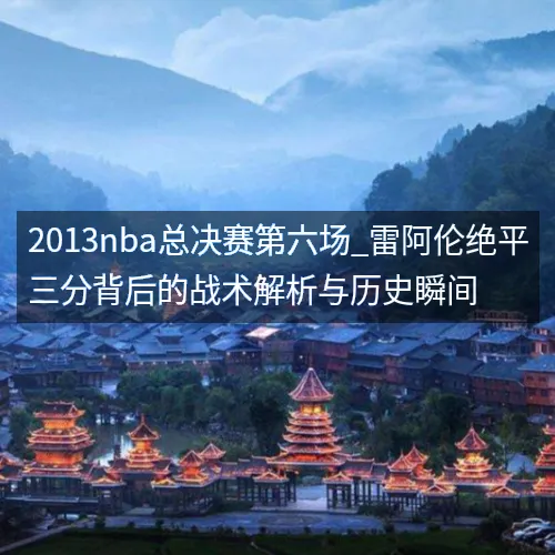 2013nba总决赛第六场_雷阿伦绝平三分背后的战术解析与历史瞬间