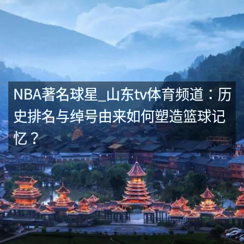 NBA著名球星_山东tv体育频道：历史排名与绰号由来如何塑造篮球记忆？
