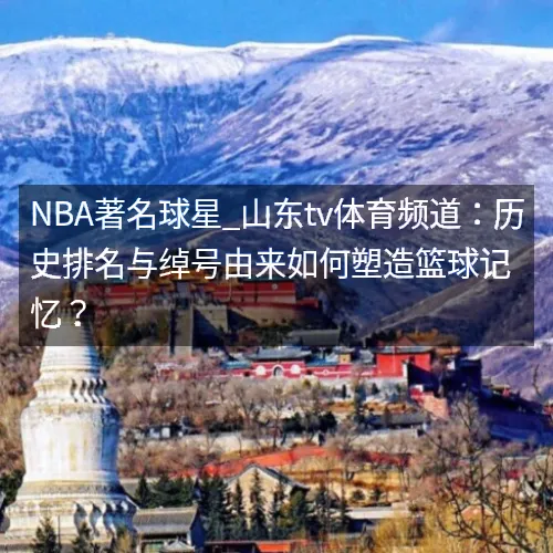 NBA著名球星_山东tv体育频道：历史排名与绰号由来如何塑造篮球记忆？