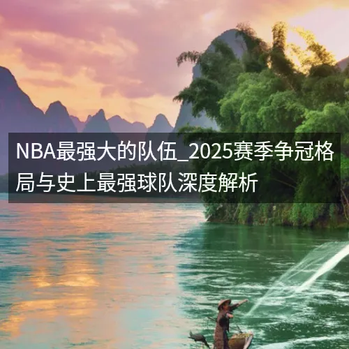 NBA最强大的队伍_2025赛季争冠格局与史上最强球队深度解析