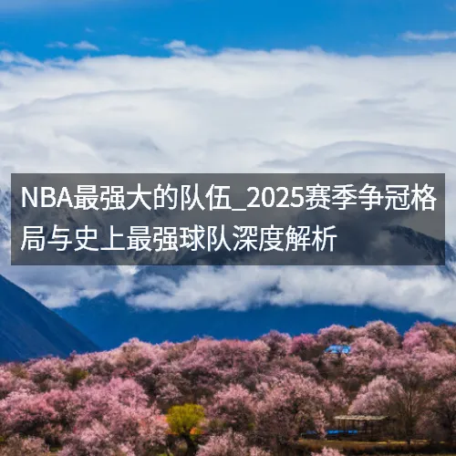 NBA最强大的队伍_2025赛季争冠格局与史上最强球队深度解析