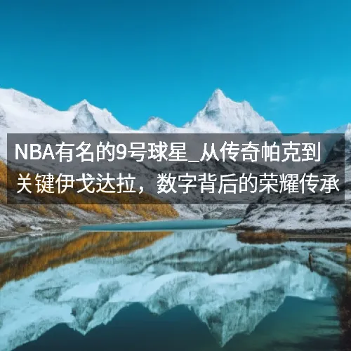 NBA有名的9号球星_从传奇帕克到关键伊戈达拉,数字背后的荣耀传承 NBA有名的9号球星_从传奇帕克到关键伊戈达拉,数字背后的荣耀传承