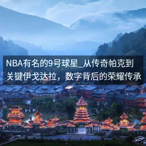 NBA有名的9号球星_从传奇帕克到关键伊戈达拉，数字背后的荣耀传承