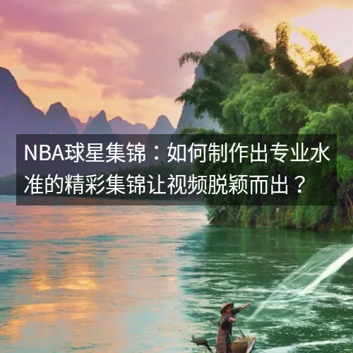 nbaaaa球星集锦：如何制作出专业水准的精彩集锦让视频脱颖而出？
