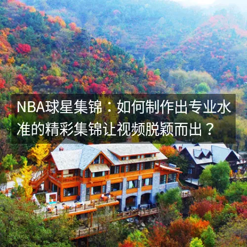 nbaaaa球星集锦：如何制作出专业水准的精彩集锦让视频脱颖而出？