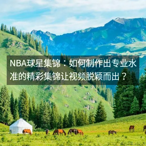 nbaaaa球星集锦:如何制作出专业水准的精彩集锦让视频脱颖而出? nbaaaa球星集锦:如何制作出专业水准的精彩集锦让视频脱颖而出?