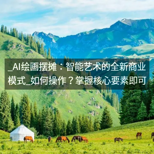 _AI绘画摆摊：智能艺术的全新商业模式_如何操作？掌握核心要素即可