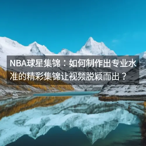 nbaaaa球星集锦：如何制作出专业水准的精彩集锦让视频脱颖而出？