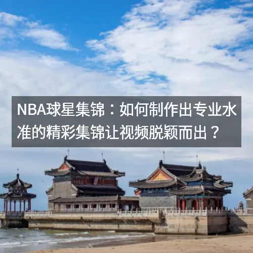 nbaaaa球星集锦：如何制作出专业水准的精彩集锦让视频脱颖而出？